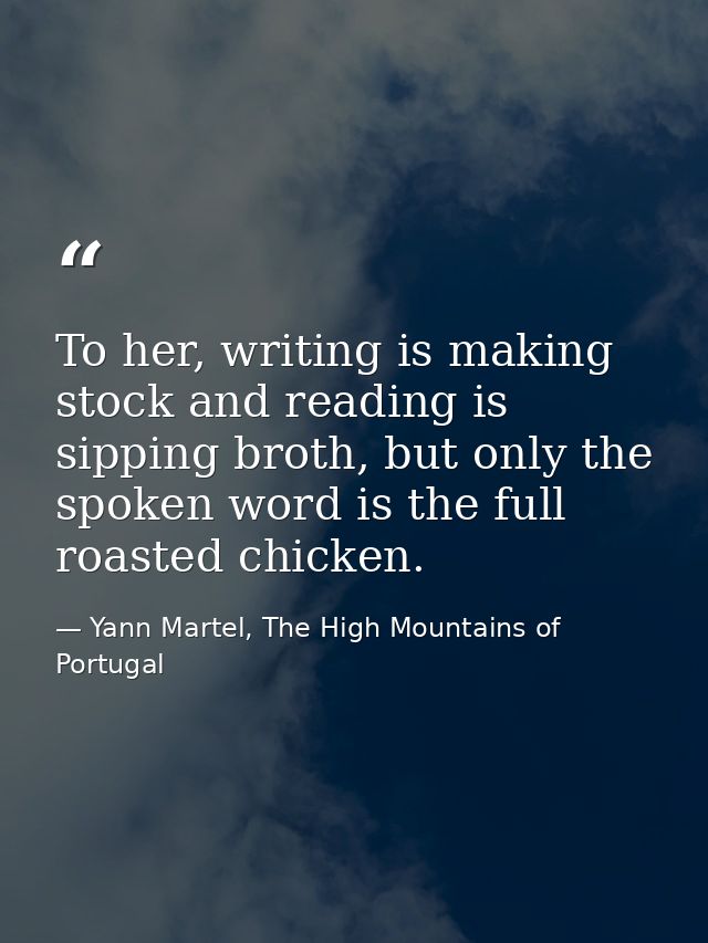 To her, writing is making stock and reading is sipping broth, but only the spoken word is the full roasted chicken. — Yann Martel, The High Mountains of Portugal