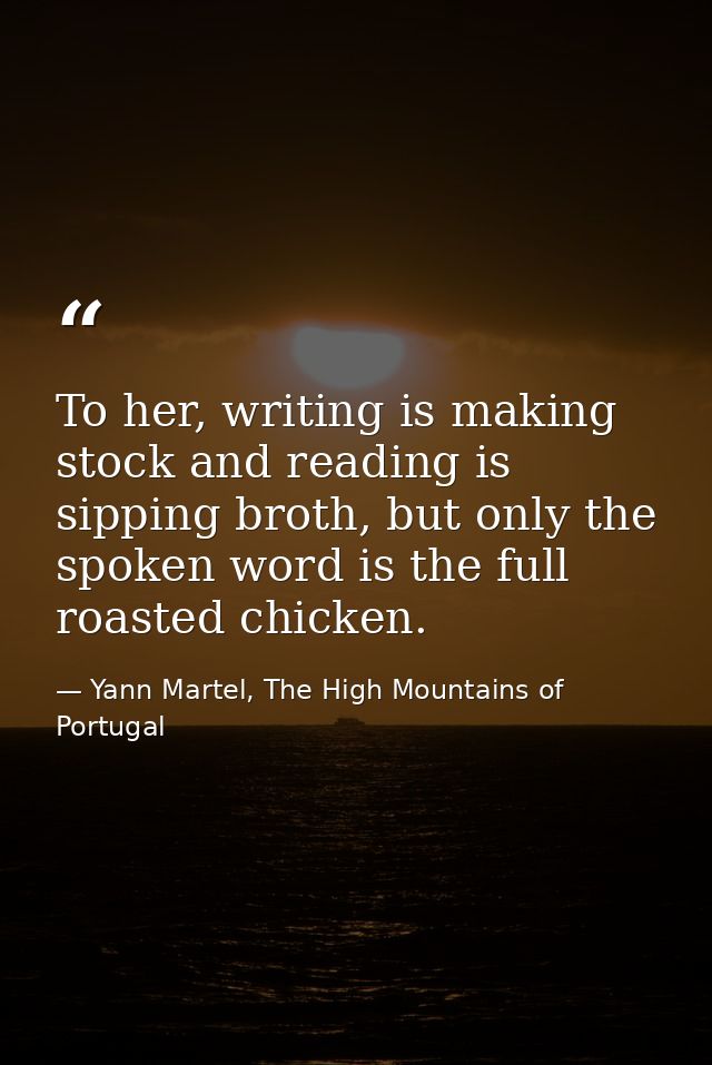 To her, writing is making stock and reading is sipping broth, but only the spoken word is the full roasted chicken. — Yann Martel, The High Mountains of Portugal
