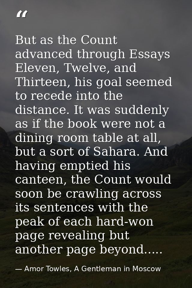But as the Count advanced through Essays Eleven, Twelve, and Thirteen, his goal seemed to recede into the distance. It w — Amor Towles, A Gentleman in Moscow