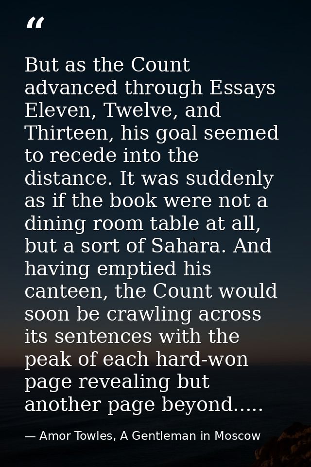 But as the Count advanced through Essays Eleven, Twelve, and Thirteen, his goal seemed to recede into the distance. It w — Amor Towles, A Gentleman in Moscow