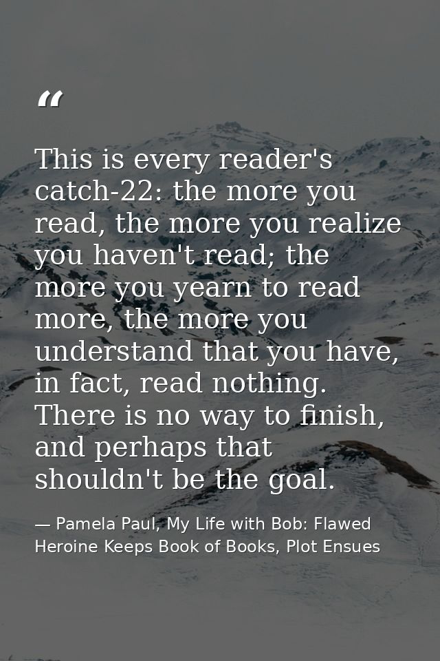 This is every reader's catch-22: the more you read, the more you realize you haven't read; the more you yearn to read mo — Pamela Paul, My Life with Bob: Flawed Heroine Keeps Book of Books, Plot Ensues