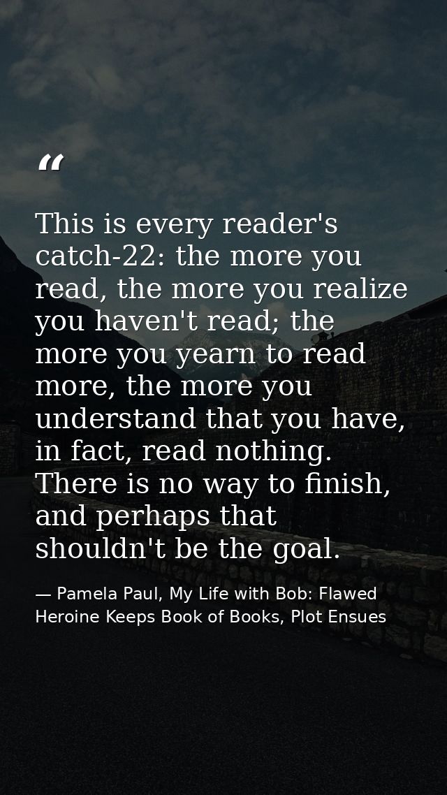 This is every reader's catch-22: the more you read, the more you realize you haven't read; the more you yearn to read mo — Pamela Paul, My Life with Bob: Flawed Heroine Keeps Book of Books, Plot Ensues