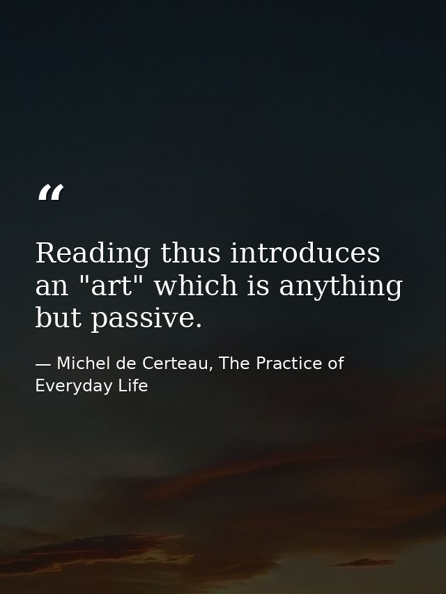 Reading thus introduces an "art" which is anything but passive. — Michel de Certeau, The Practice of Everyday Life