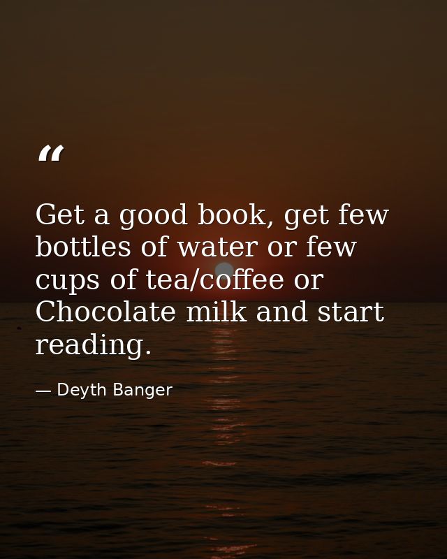 Get a good book, get few bottles of water or few cups of tea/coffee or Chocolate milk and start reading. — Deyth Banger