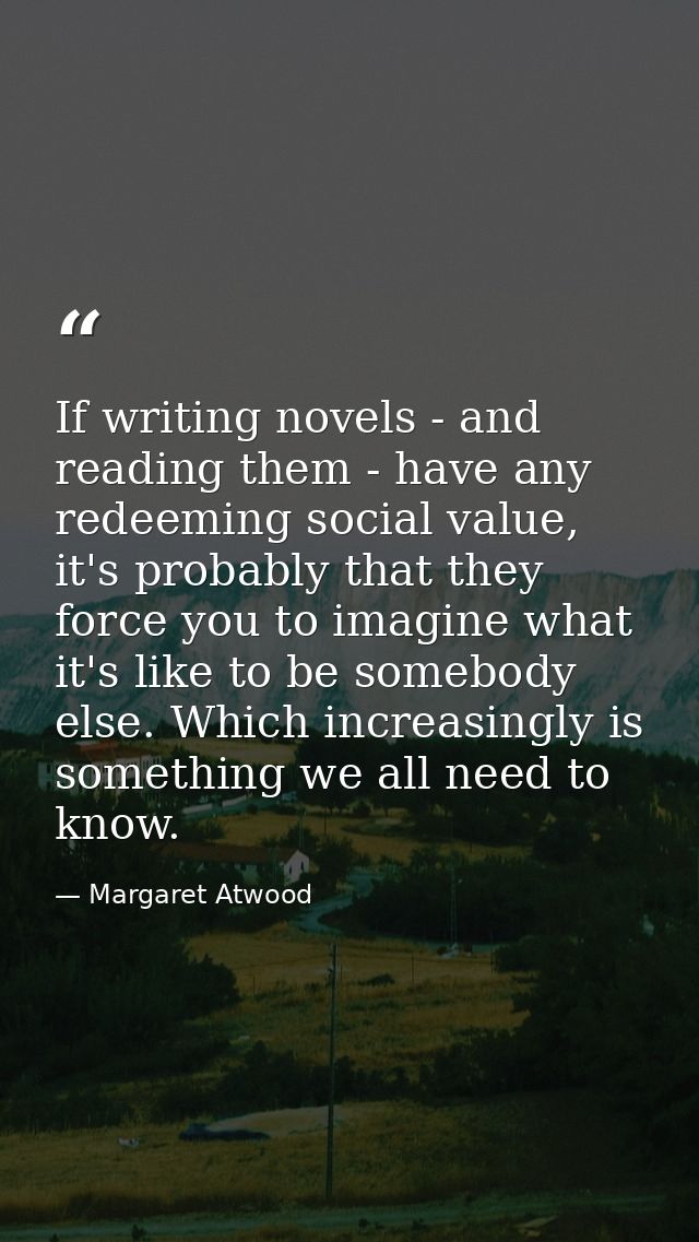 If writing novels - and reading them - have any redeeming social value, it's probably that they force you to imagine wha — Margaret Atwood