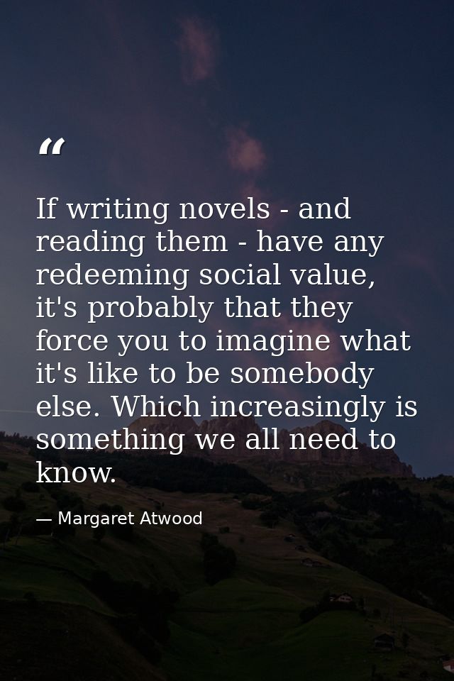 If writing novels - and reading them - have any redeeming social value, it's probably that they force you to imagine wha — Margaret Atwood