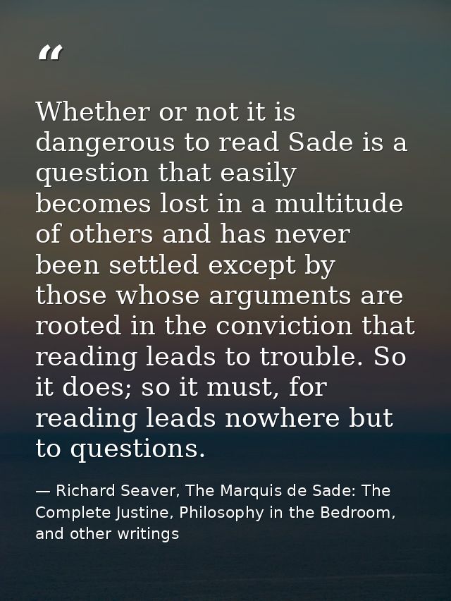 Whether or not it is dangerous to read Sade is a question that easily becomes lost in a multitude of others and has neve — Richard Seaver, The Marquis de Sade: The Complete Justine, Philosophy in the Bedroom, and other writings
