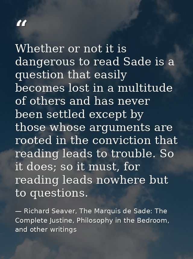 Whether or not it is dangerous to read Sade is a question that easily becomes lost in a multitude of others and has neve — Richard Seaver, The Marquis de Sade: The Complete Justine, Philosophy in the Bedroom, and other writings