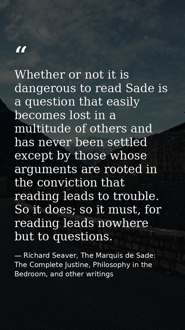 Whether or not it is dangerous to read Sade is a question that easily becomes lost in a multitude of others and has neve — Richard Seaver, The Marquis de Sade: The Complete Justine, Philosophy in the Bedroom, and other writings