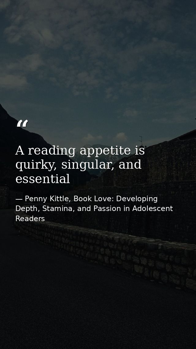 A reading appetite is quirky, singular, and essential — Penny Kittle, Book Love: Developing Depth, Stamina, and Passion in Adolescent Readers