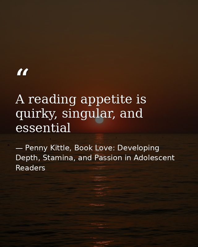 A reading appetite is quirky, singular, and essential — Penny Kittle, Book Love: Developing Depth, Stamina, and Passion in Adolescent Readers