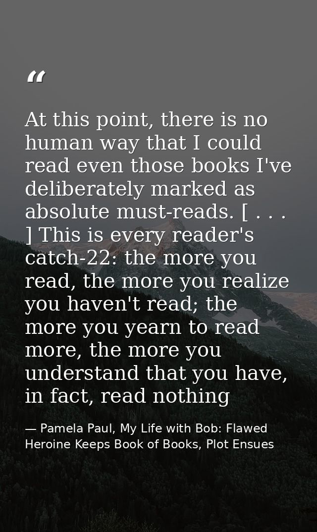 At this point, there is no human way that I could read even those books I've deliberately marked as absolute must-reads. — Pamela Paul, My Life with Bob: Flawed Heroine Keeps Book of Books, Plot Ensues