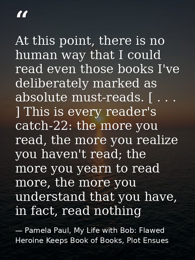 At this point, there is no human way that I could read even those books I've deliberately marked as absolute must-reads. — Pamela Paul, My Life with Bob: Flawed Heroine Keeps Book of Books, Plot Ensues