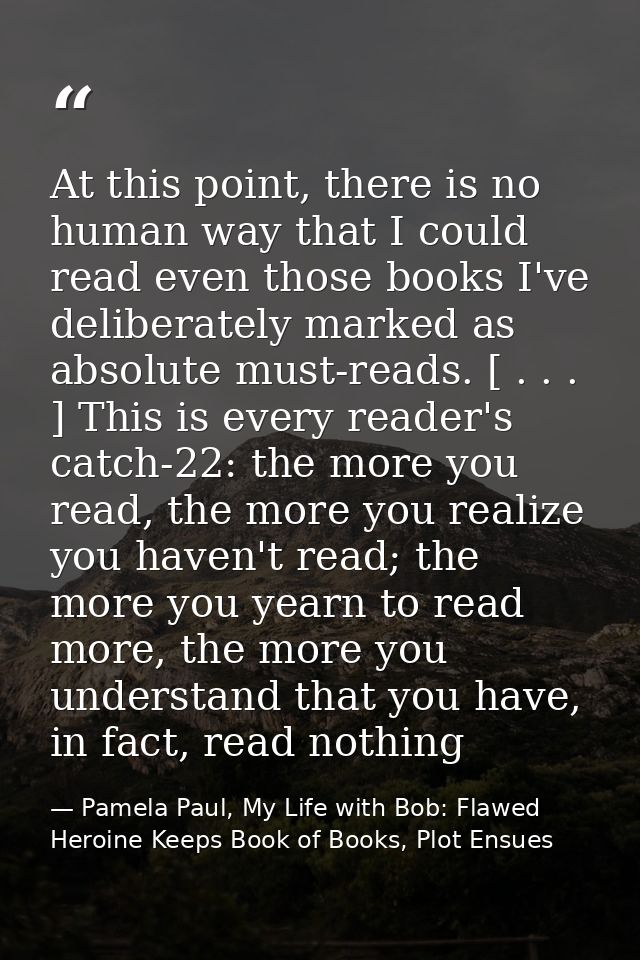 At this point, there is no human way that I could read even those books I've deliberately marked as absolute must-reads. — Pamela Paul, My Life with Bob: Flawed Heroine Keeps Book of Books, Plot Ensues