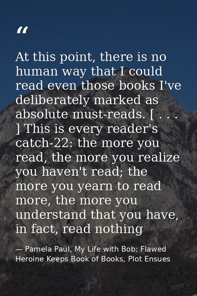 At this point, there is no human way that I could read even those books I've deliberately marked as absolute must-reads. — Pamela Paul, My Life with Bob: Flawed Heroine Keeps Book of Books, Plot Ensues