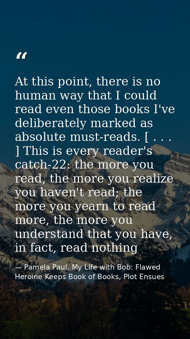 At this point, there is no human way that I could read even those books I've deliberately marked as absolute must-reads. — Pamela Paul, My Life with Bob: Flawed Heroine Keeps Book of Books, Plot Ensues