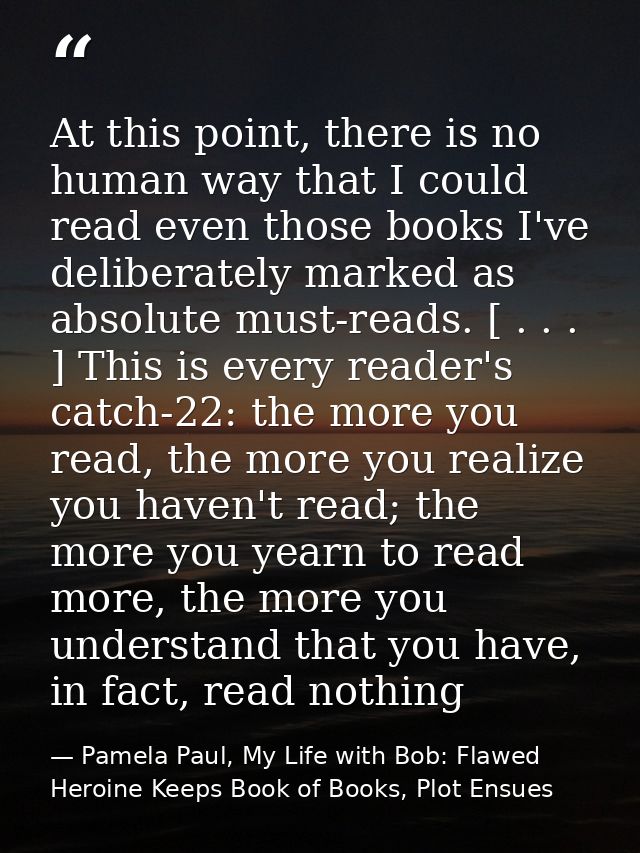 At this point, there is no human way that I could read even those books I've deliberately marked as absolute must-reads. — Pamela Paul, My Life with Bob: Flawed Heroine Keeps Book of Books, Plot Ensues