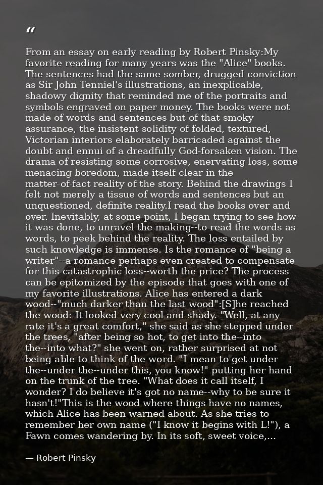 From an essay on early reading by Robert Pinsky:My favorite reading for many years was the "Alice" books. The sentences  — Robert Pinsky