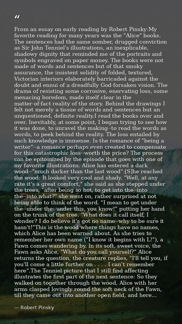From an essay on early reading by Robert Pinsky:My favorite reading for many years was the "Alice" books. The sentences  — Robert Pinsky