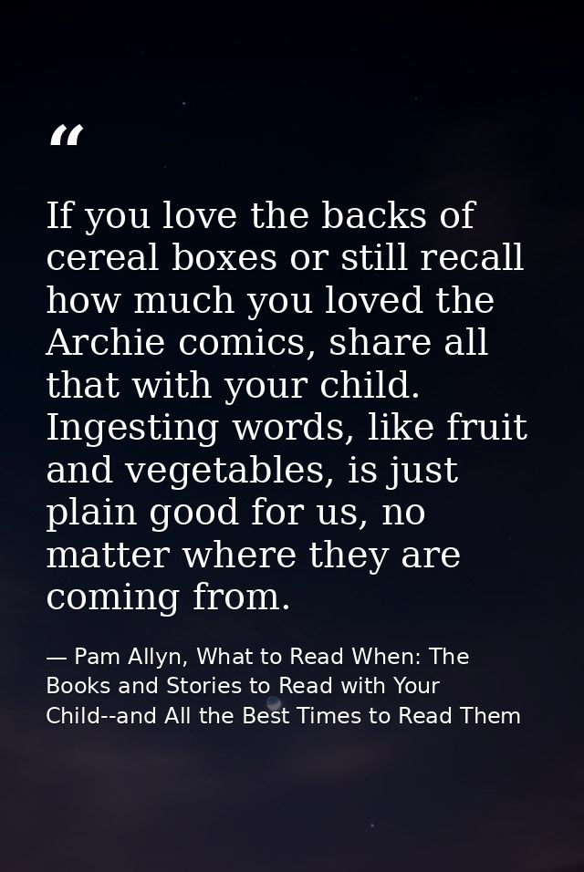 If you love the backs of cereal boxes or still recall how much you loved the Archie comics, share all that with your chi — Pam Allyn, What to Read When: The Books and Stories to Read with Your Child--and All the Best Times to Read Them