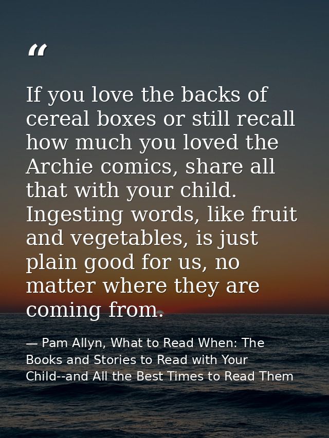 If you love the backs of cereal boxes or still recall how much you loved the Archie comics, share all that with your chi — Pam Allyn, What to Read When: The Books and Stories to Read with Your Child--and All the Best Times to Read Them