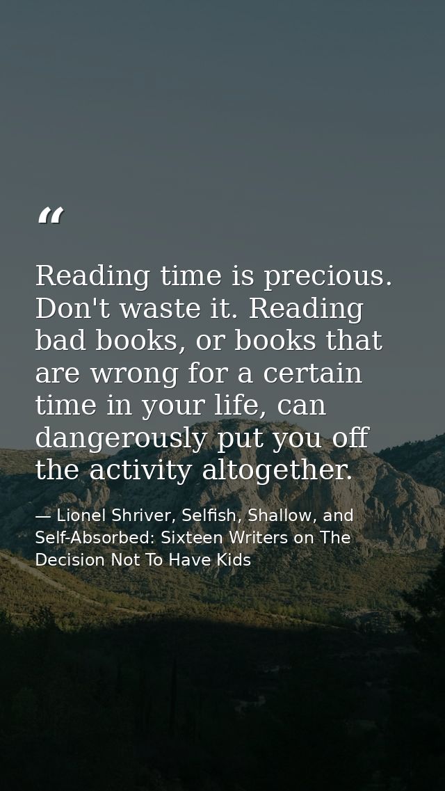 Reading time is precious. Don't waste it. Reading bad books, or books that are wrong for a certain time in your life, ca — Lionel Shriver, Selfish, Shallow, and Self-Absorbed: Sixteen Writers on The Decision Not To Have Kids