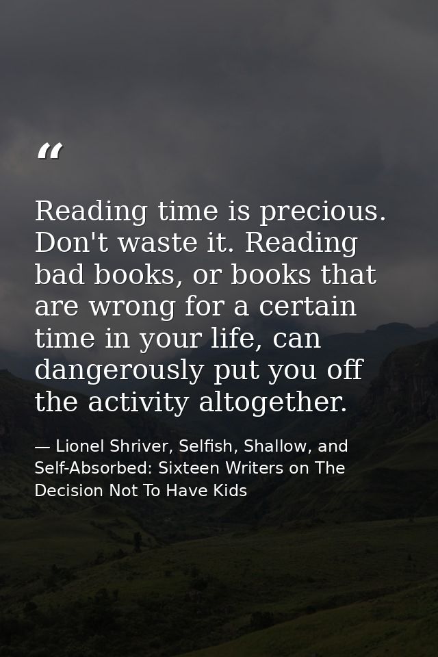 Reading time is precious. Don't waste it. Reading bad books, or books that are wrong for a certain time in your life, ca — Lionel Shriver, Selfish, Shallow, and Self-Absorbed: Sixteen Writers on The Decision Not To Have Kids