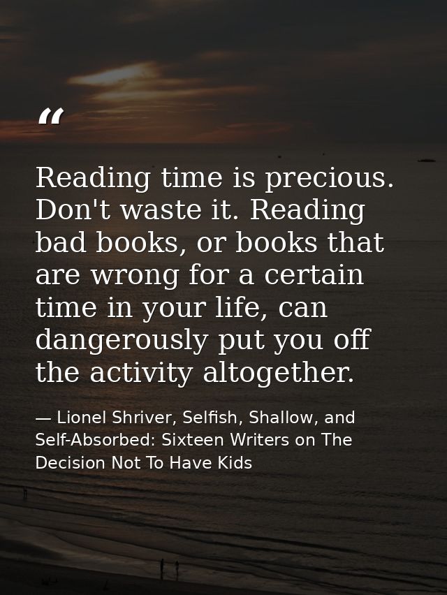 Reading time is precious. Don't waste it. Reading bad books, or books that are wrong for a certain time in your life, ca — Lionel Shriver, Selfish, Shallow, and Self-Absorbed: Sixteen Writers on The Decision Not To Have Kids