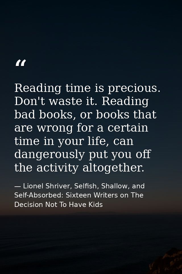 Reading time is precious. Don't waste it. Reading bad books, or books that are wrong for a certain time in your life, ca — Lionel Shriver, Selfish, Shallow, and Self-Absorbed: Sixteen Writers on The Decision Not To Have Kids