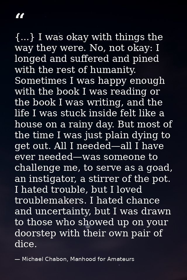 {...} I was okay with things the way they were. No, not okay: I longed and suffered and pined with the rest of humanity. — Michael Chabon, Manhood for Amateurs