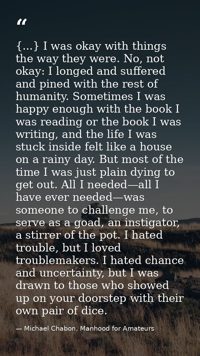 {...} I was okay with things the way they were. No, not okay: I longed and suffered and pined with the rest of humanity. — Michael Chabon, Manhood for Amateurs