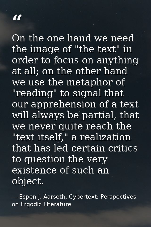 On the one hand we need the image of "the text" in order to focus on anything at all; on the other hand we use the metap — Espen J. Aarseth, Cybertext: Perspectives on Ergodic Literature