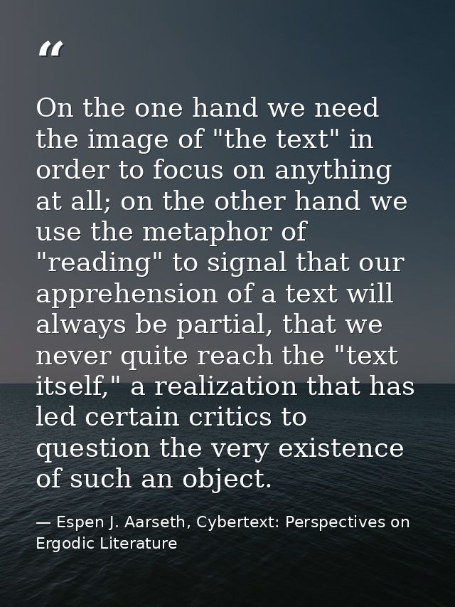 On the one hand we need the image of "the text" in order to focus on anything at all; on the other hand we use the metap — Espen J. Aarseth, Cybertext: Perspectives on Ergodic Literature