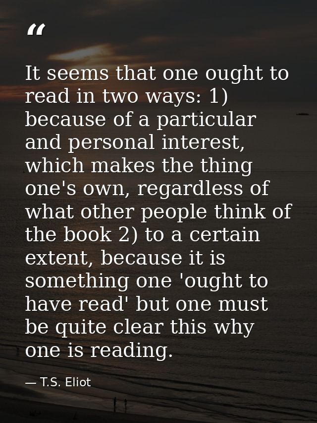 It seems that one ought to read in two ways: 1) because of a particular and personal interest, which makes the thing one — T.S. Eliot