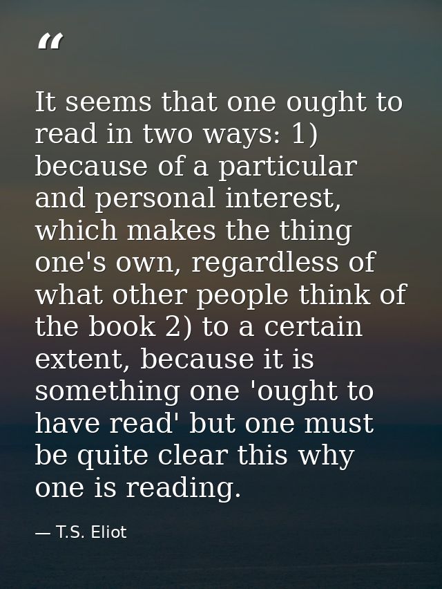 It seems that one ought to read in two ways: 1) because of a particular and personal interest, which makes the thing one — T.S. Eliot