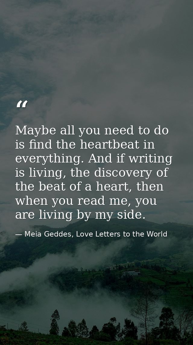 Maybe all you need to do is find the heartbeat in everything. And if writing is living, the discovery of the beat of a h — Meia Geddes, Love Letters to the World