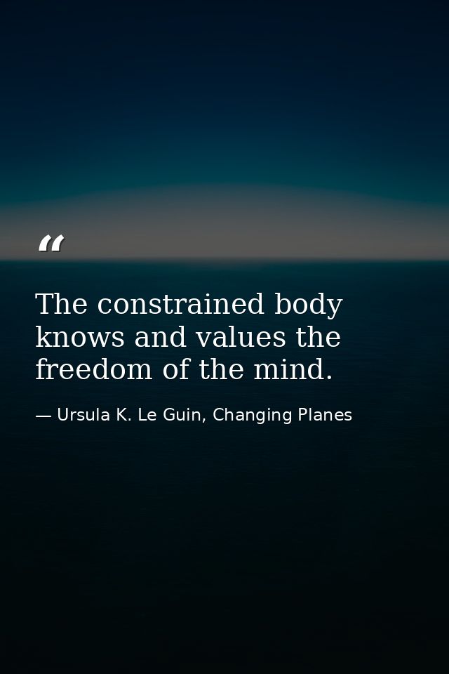 The constrained body knows and values the freedom of the mind. — Ursula K. Le Guin, Changing Planes