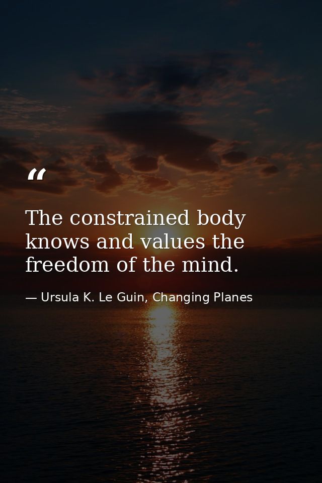 The constrained body knows and values the freedom of the mind. — Ursula K. Le Guin, Changing Planes