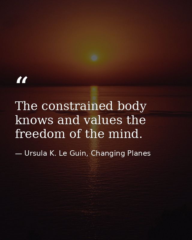 The constrained body knows and values the freedom of the mind. — Ursula K. Le Guin, Changing Planes