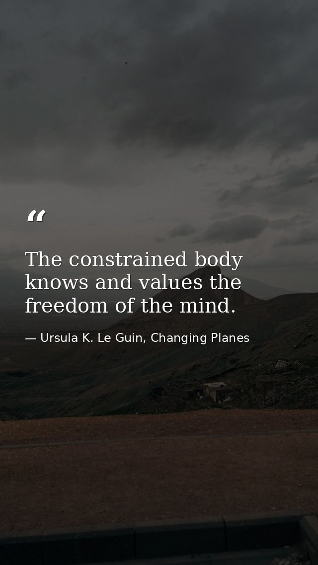 The constrained body knows and values the freedom of the mind. — Ursula K. Le Guin, Changing Planes