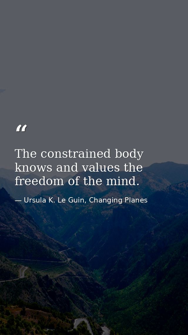 The constrained body knows and values the freedom of the mind. — Ursula K. Le Guin, Changing Planes