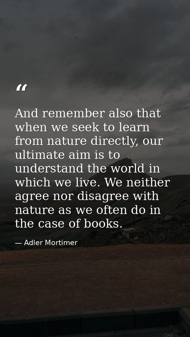 And remember also that when we seek to learn from nature directly, our ultimate aim is to understand the world in which  — Adler Mortimer