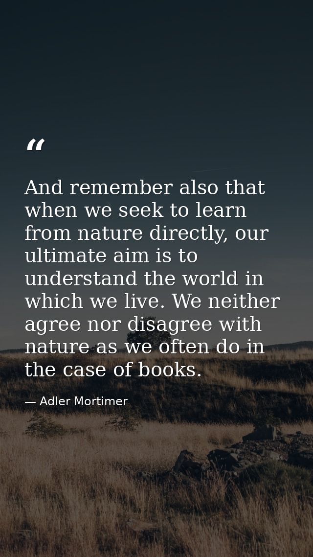 And remember also that when we seek to learn from nature directly, our ultimate aim is to understand the world in which  — Adler Mortimer