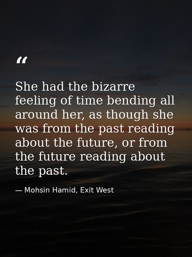 She had the bizarre feeling of time bending all around her, as though she was from the past reading about the future, or — Mohsin Hamid, Exit West