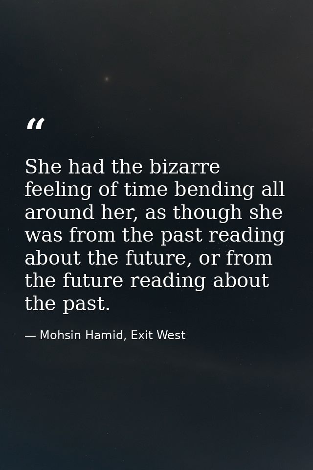 She had the bizarre feeling of time bending all around her, as though she was from the past reading about the future, or — Mohsin Hamid, Exit West