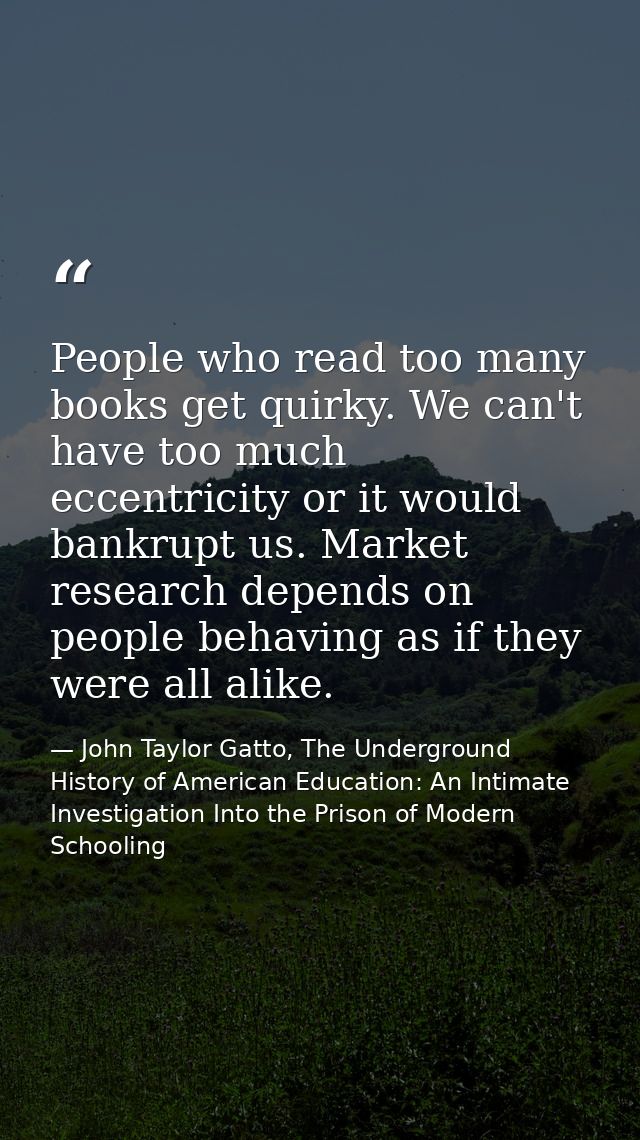 People who read too many books get quirky. We can't have too much eccentricity or it would bankrupt us. Market research  — John Taylor Gatto, The Underground History of American Education: An Intimate Investigation Into the Prison of Modern Schooling