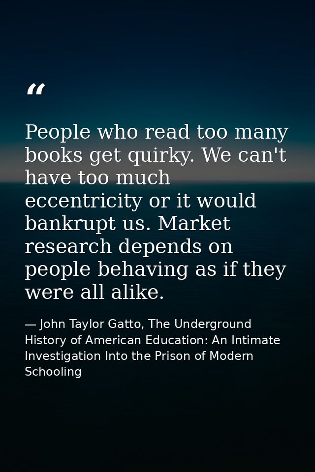 People who read too many books get quirky. We can't have too much eccentricity or it would bankrupt us. Market research  — John Taylor Gatto, The Underground History of American Education: An Intimate Investigation Into the Prison of Modern Schooling