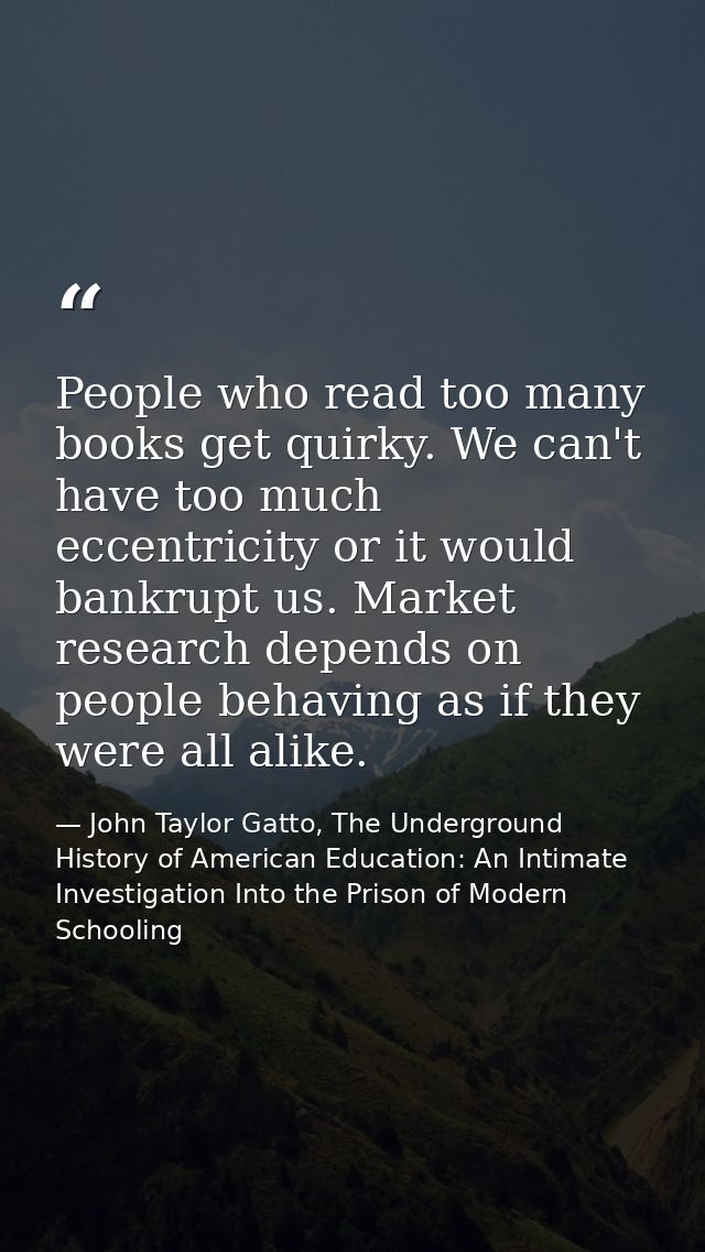 People who read too many books get quirky. We can't have too much eccentricity or it would bankrupt us. Market research  — John Taylor Gatto, The Underground History of American Education: An Intimate Investigation Into the Prison of Modern Schooling