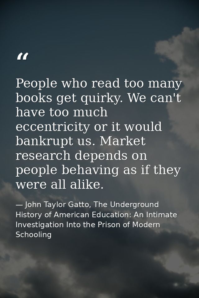People who read too many books get quirky. We can't have too much eccentricity or it would bankrupt us. Market research  — John Taylor Gatto, The Underground History of American Education: An Intimate Investigation Into the Prison of Modern Schooling