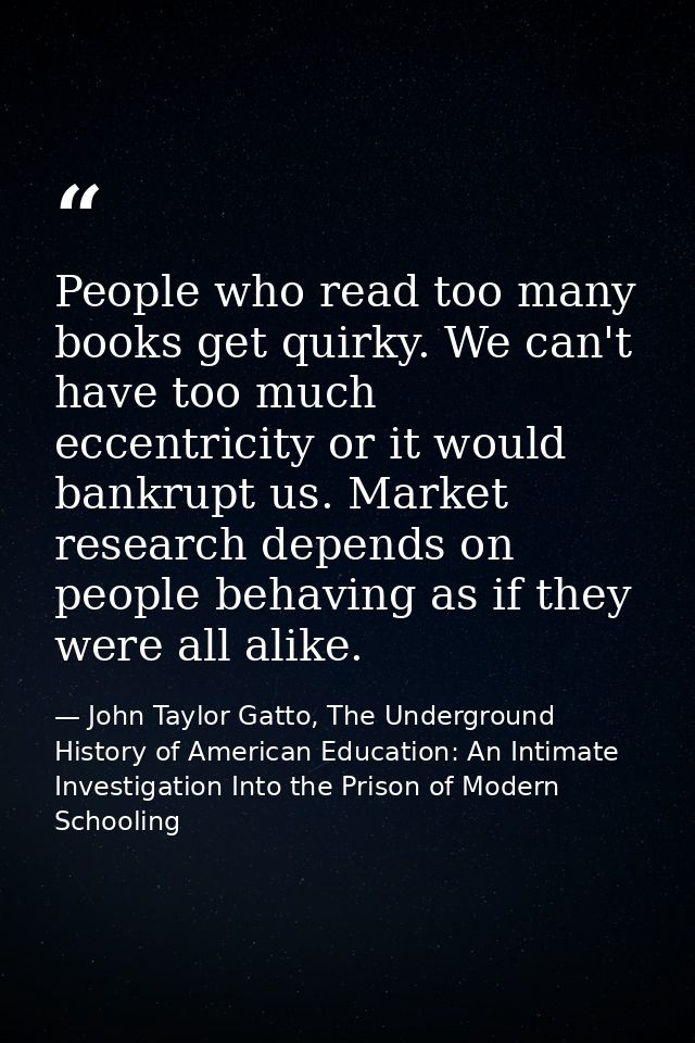 People who read too many books get quirky. We can't have too much eccentricity or it would bankrupt us. Market research  — John Taylor Gatto, The Underground History of American Education: An Intimate Investigation Into the Prison of Modern Schooling